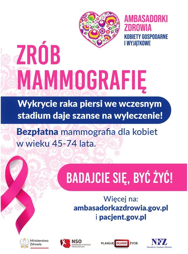 Logo i napis : Ambasadorki zdrowia - kobiety gospodarne i wyjątkowe  Zrób Mammografię  Wykrycie raka piersi we wczesnym stadium daje szanse na wyleczenie!  Bezpłatna mammografia dla kobiet w wieku 45-74 lata.  Badajcie się, by żyć!  Więcej na:  ambasadorkazdrowia.gov.pl i pacjent.gov.pl  Loga: Ministerstwo Zdrowia, Narodowa strategia Onkologiczna, Planuję długie życie, Narodowy Fundusz Zdrowia.